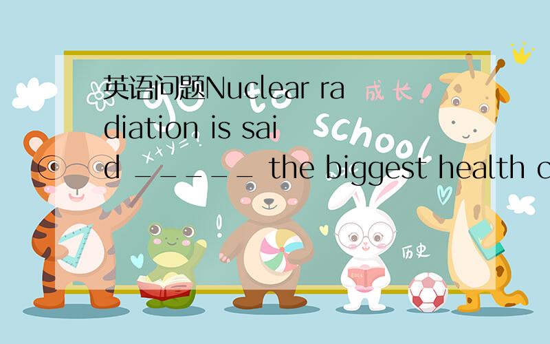 英语问题Nuclear radiation is said _____ the biggest health chall