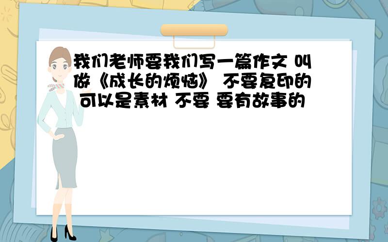 我们老师要我们写一篇作文 叫做《成长的烦恼》 不要复印的 可以是素材 不要 要有故事的