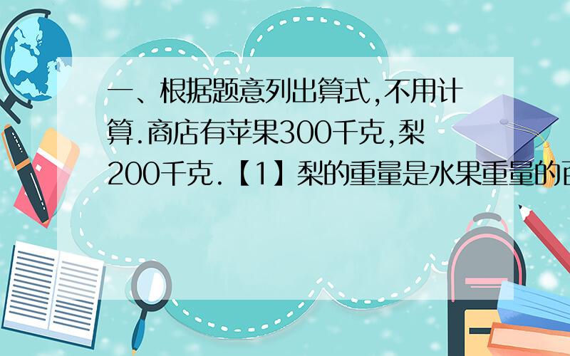 一、根据题意列出算式,不用计算.商店有苹果300千克,梨200千克.【1】梨的重量是水果重量的百分之几?