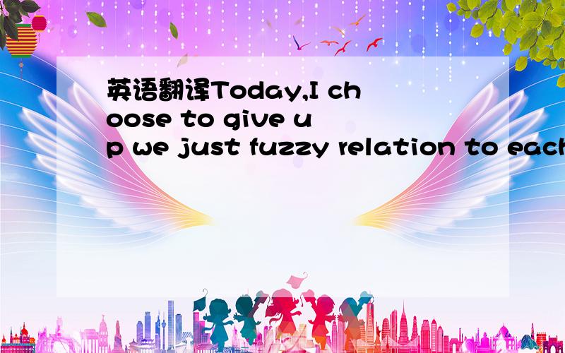 英语翻译Today,I choose to give up we just fuzzy relation to each