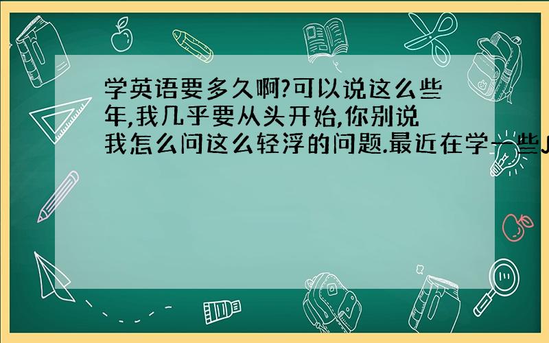 学英语要多久啊?可以说这么些年,我几乎要从头开始,你别说我怎么问这么轻浮的问题.最近在学一些JavaScript技术,发