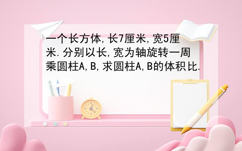 一个长方体,长7厘米,宽5厘米.分别以长,宽为轴旋转一周乘圆柱A,B,求圆柱A,B的体积比.