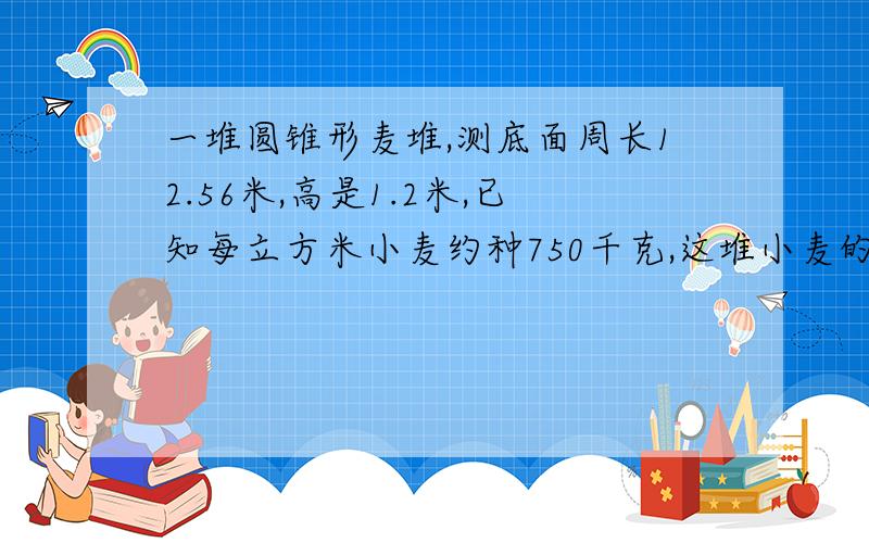 一堆圆锥形麦堆,测底面周长12.56米,高是1.2米,已知每立方米小麦约种750千克,这堆小麦的质量是多少千克.