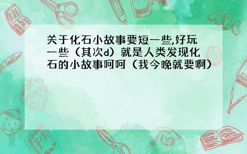 关于化石小故事要短一些,好玩一些（其次d）就是人类发现化石的小故事呵呵（我今晚就要啊）