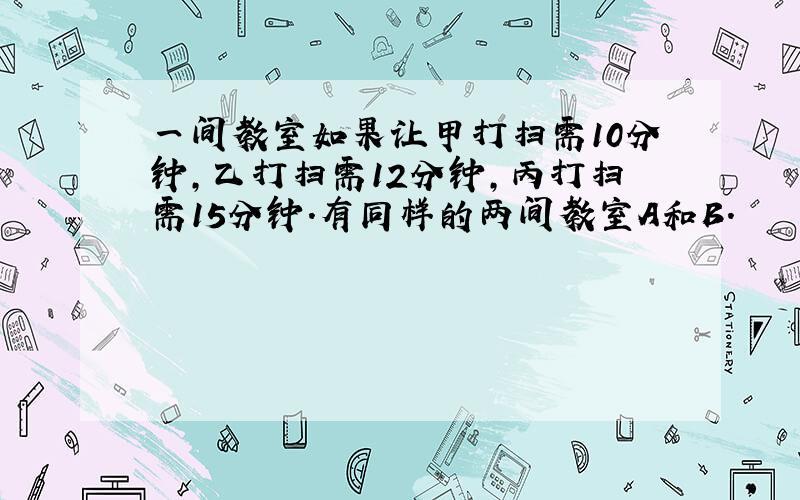 一间教室如果让甲打扫需10分钟,乙打扫需12分钟,丙打扫需15分钟.有同样的两间教室A和B.