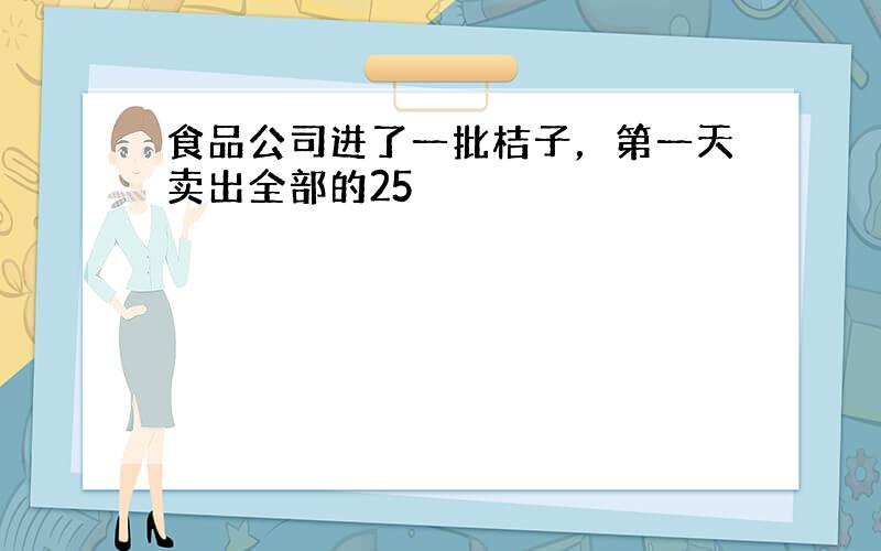 食品公司进了一批桔子，第一天卖出全部的25