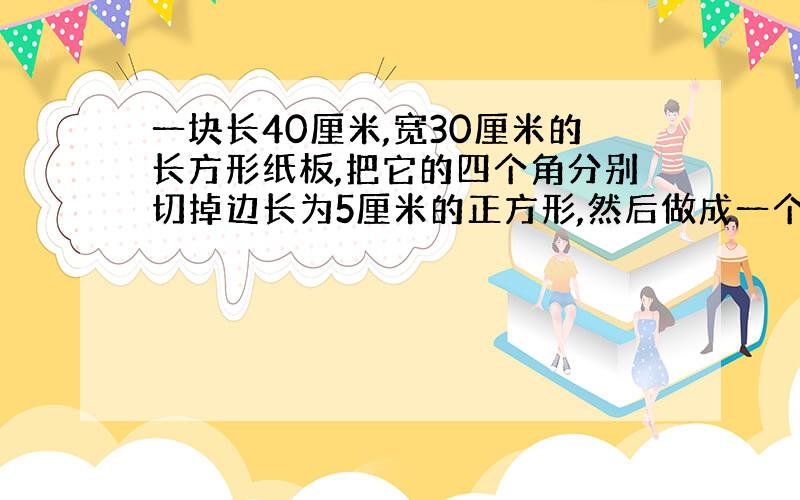 一块长40厘米,宽30厘米的长方形纸板,把它的四个角分别切掉边长为5厘米的正方形,然后做成一个无盖得盒子