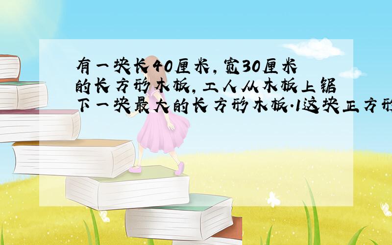 有一块长40厘米,宽30厘米的长方形木板,工人从木板上锯下一块最大的长方形木板.1这块正方形的周长是多少厘米?2剩下的木