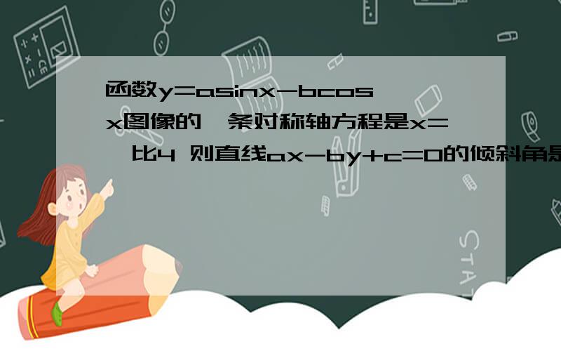 函数y=asinx-bcosx图像的一条对称轴方程是x=兀比4 则直线ax-by+c=0的倾斜角是