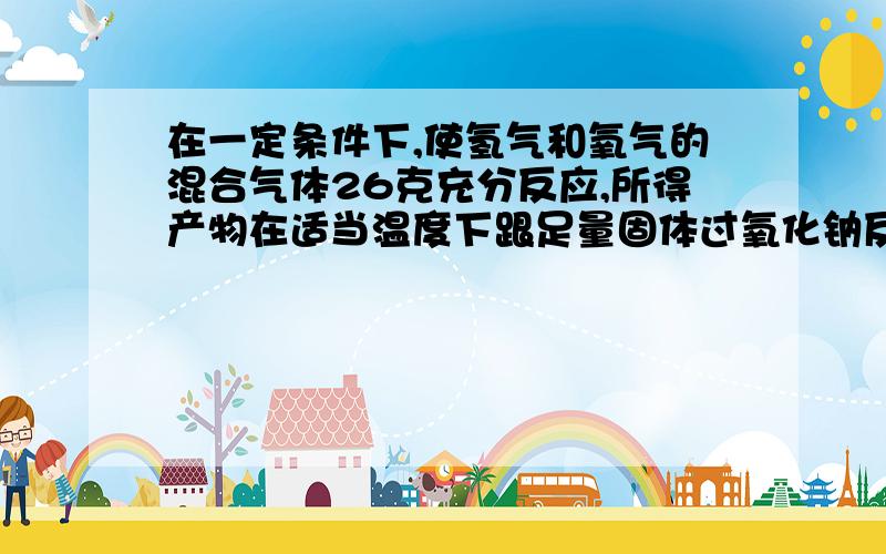 在一定条件下,使氢气和氧气的混合气体26克充分反应,所得产物在适当温度下跟足量固体过氧化钠反应,固体...