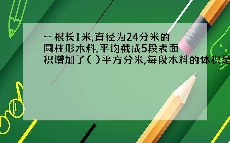 一根长1米,直径为24分米的圆柱形木料,平均截成5段表面积增加了( )平方分米,每段木料的体积是( )立方分米 蟹蟹