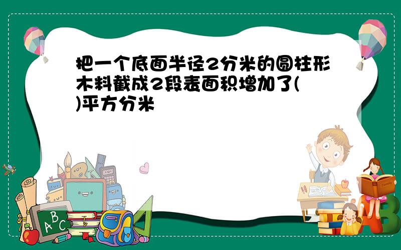 把一个底面半径2分米的圆柱形木料截成2段表面积增加了( )平方分米