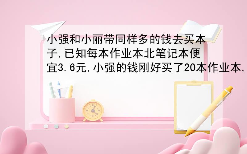 小强和小丽带同样多的钱去买本子,已知每本作业本北笔记本便宜3.6元,小强的钱刚好买了20本作业本,小丽的钱