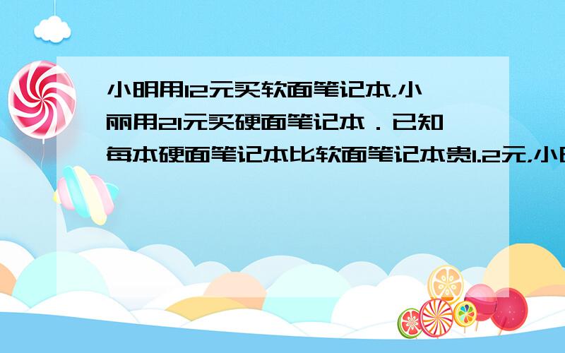 小明用12元买软面笔记本，小丽用21元买硬面笔记本．已知每本硬面笔记本比软面笔记本贵1.2元，小明和小丽能买到相同本数的