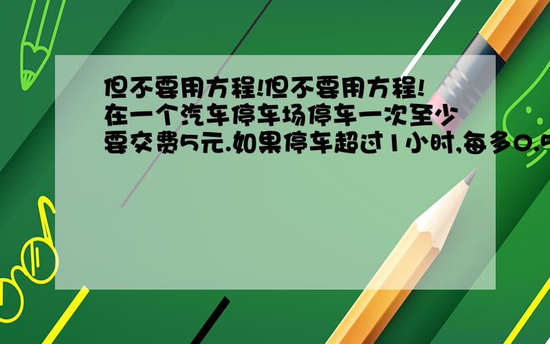 但不要用方程!但不要用方程!在一个汽车停车场停车一次至少要交费5元.如果停车超过1小时,每多0.5小时要多交0.5元.这