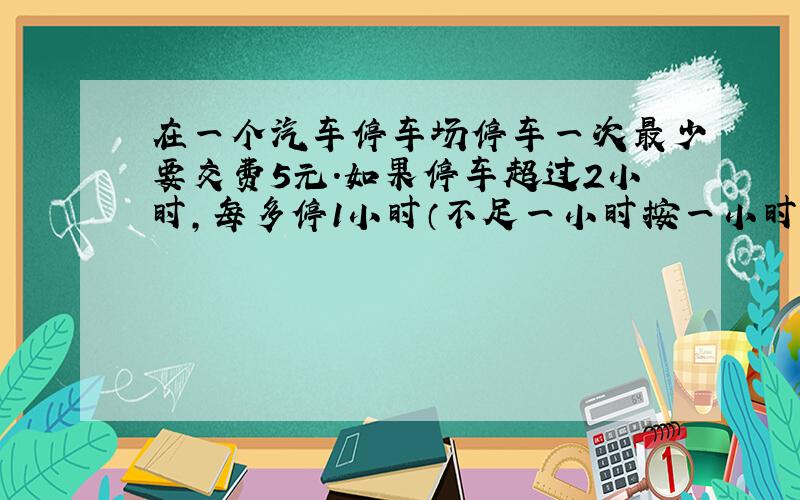 在一个汽车停车场停车一次最少要交费5元.如果停车超过2小时,每多停1小时（不足一小时按一小时计算）要多交0.5元.一辆汽