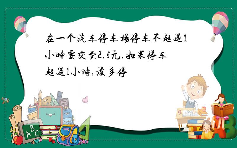 在一个汽车停车场停车不超过1小时要交费2.5元.如果停车超过1小时,没多停