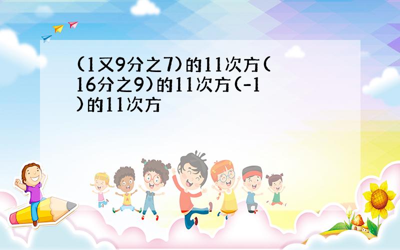 (1又9分之7)的11次方(16分之9)的11次方(-1)的11次方