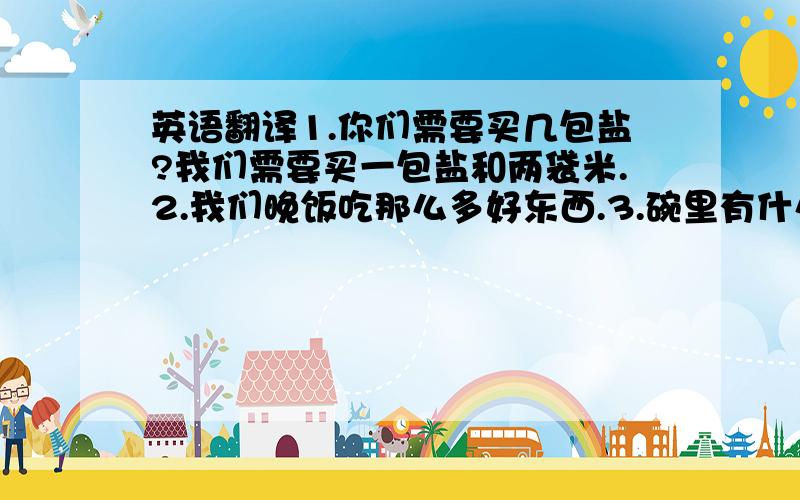 英语翻译1.你们需要买几包盐?我们需要买一包盐和两袋米.2.我们晚饭吃那么多好东西.3.碗里有什么?有一些土豆和一公斤鸡