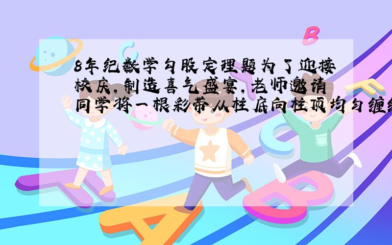 8年纪数学勾股定理题为了迎接校庆,制造喜气盛宴,老师邀请同学将一根彩带从柱底向柱顶均匀缠绕8圈,一直缠到起点的正上方为止