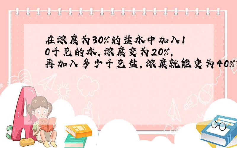 在浓度为30%的盐水中加入10千克的水,浓度变为20%,再加入多少千克盐,浓度就能变为40%?请写出解题思路和步骤,