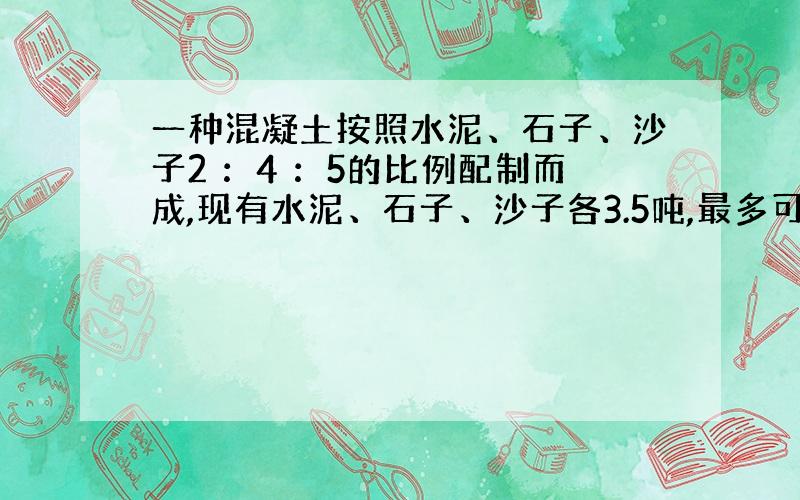 一种混凝土按照水泥、石子、沙子2 ：4 ：5的比例配制而成,现有水泥、石子、沙子各3.5吨,最多可配制多少