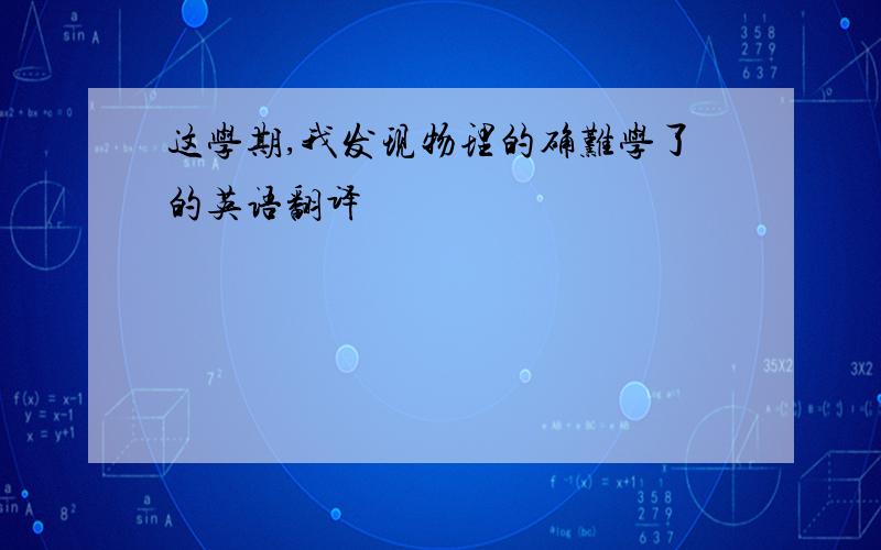 这学期,我发现物理的确难学了的英语翻译