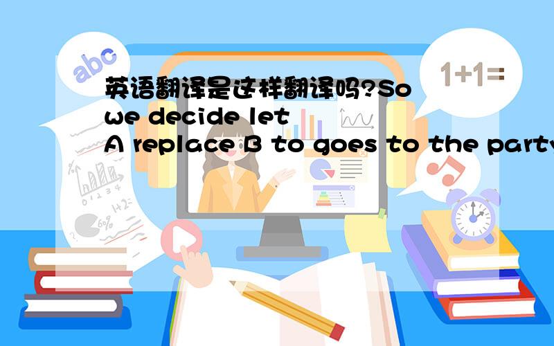 英语翻译是这样翻译吗?So we decide let A replace B to goes to the party