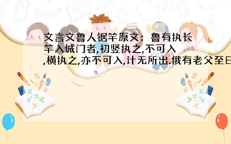 文言文鲁人锯竿原文：鲁有执长竿入城门者,初竖执之,不可入,横执之,亦不可入,计无所出.俄有老父至曰：“吾非圣人,但见事多