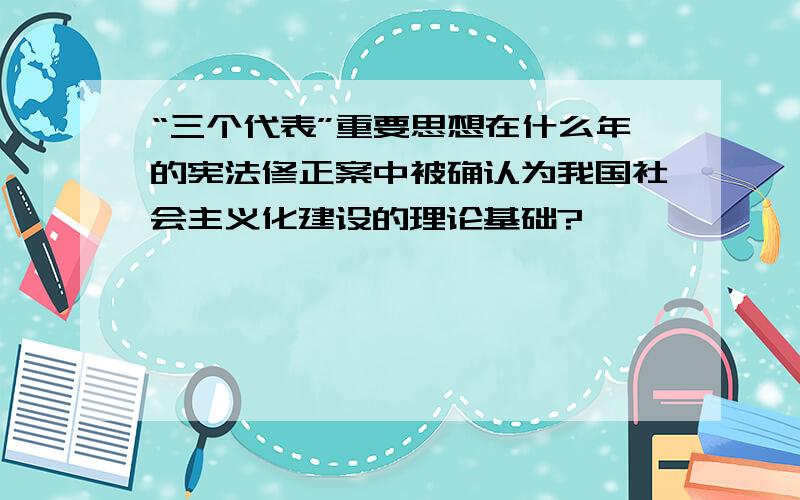 “三个代表”重要思想在什么年的宪法修正案中被确认为我国社会主义化建设的理论基础?