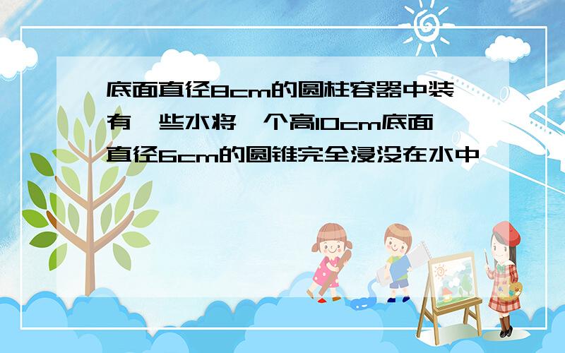 底面直径8cm的圆柱容器中装有一些水将一个高10cm底面直径6cm的圆锥完全浸没在水中