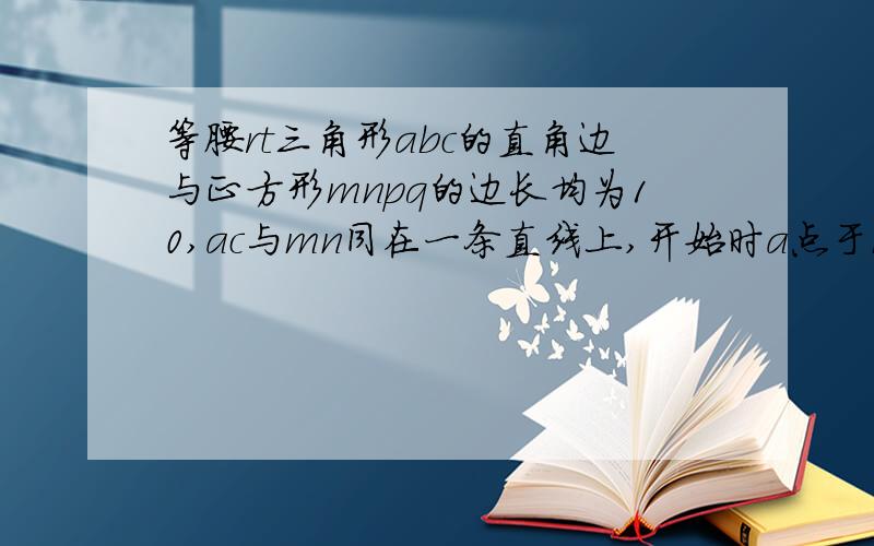 等腰rt三角形abc的直角边与正方形mnpq的边长均为10,ac与mn同在一条直线上,开始时a点于m点重合,将三角形ab