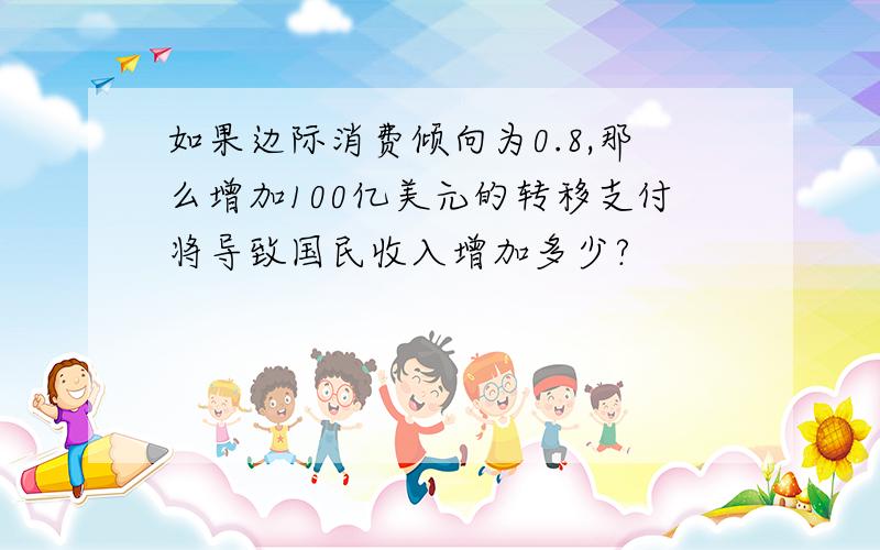 如果边际消费倾向为0.8,那么增加100亿美元的转移支付将导致国民收入增加多少?