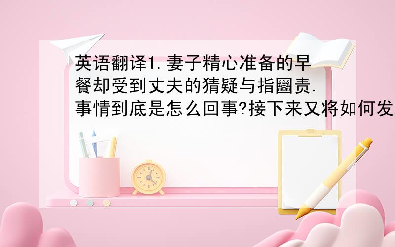 英语翻译1.妻子精心准备的早餐却受到丈夫的猜疑与指圝责.事情到底是怎么回事?接下来又将如何发展?难不成真是一顿早餐引发的