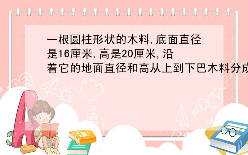 一根圆柱形状的木料,底面直径是16厘米,高是20厘米,沿着它的地面直径和高从上到下巴木料分成相等的两块,