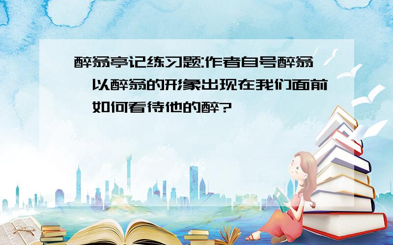 醉翁亭记练习题:作者自号醉翁,以醉翁的形象出现在我们面前,如何看待他的醉?