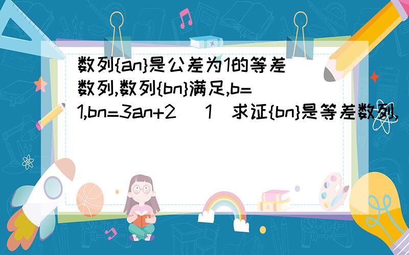 数列{an}是公差为1的等差数列,数列{bn}满足,b=1,bn=3an+2 (1)求证{bn}是等差数列,(2)求 {