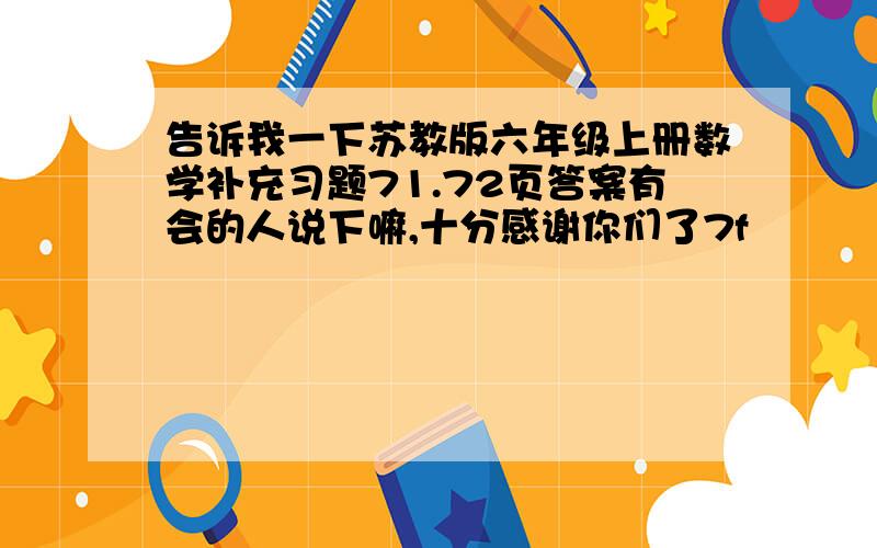 告诉我一下苏教版六年级上册数学补充习题71.72页答案有会的人说下嘛,十分感谢你们了7f