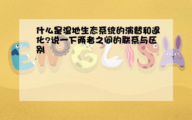 什么是湿地生态系统的演替和退化?说一下两者之间的联系与区别