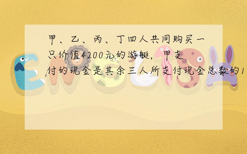 甲、乙、丙、丁四人共同购买一只价值4200元的游艇，甲支付的现金是其余三人所支付现金总数的14