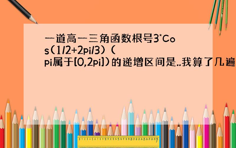 一道高一三角函数根号3*Cos(1/2+2pi/3) (pi属于[0,2pi])的递增区间是..我算了几遍答案都不一样.