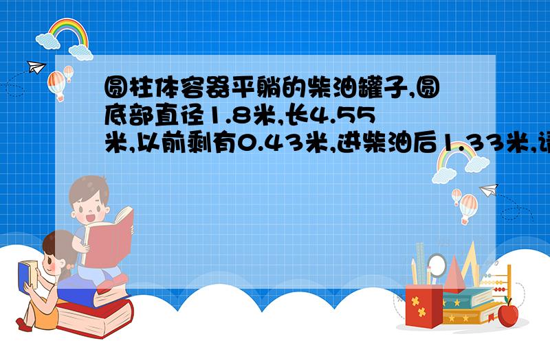 圆柱体容器平躺的柴油罐子,圆底部直径1.8米,长4.55米,以前剩有0.43米,进柴油后1.33米,请问此次进了多少升柴