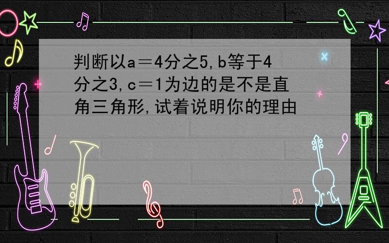 判断以a＝4分之5,b等于4分之3,c＝1为边的是不是直角三角形,试着说明你的理由