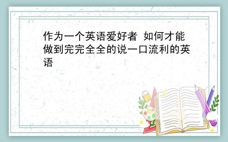 作为一个英语爱好者 如何才能做到完完全全的说一口流利的英语