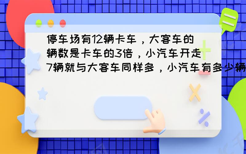 停车场有12辆卡车，大客车的辆数是卡车的3倍，小汽车开走7辆就与大客车同样多，小汽车有多少辆？