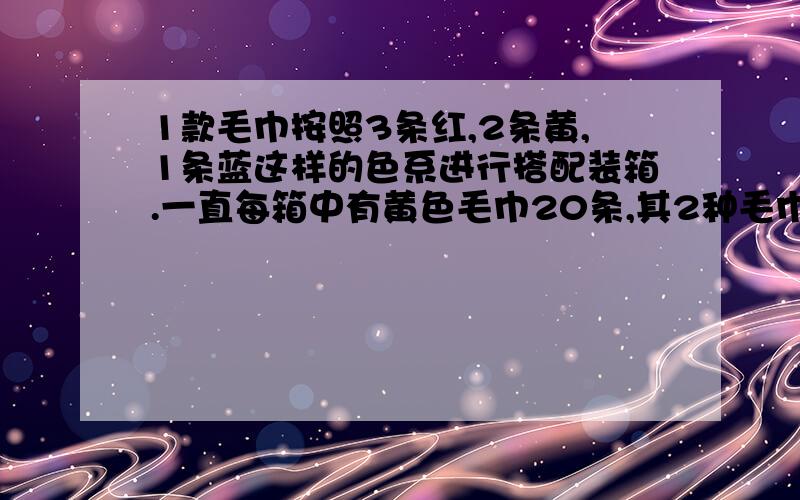 1款毛巾按照3条红,2条黄,1条蓝这样的色系进行搭配装箱.一直每箱中有黄色毛巾20条,其2种毛巾各有多少条