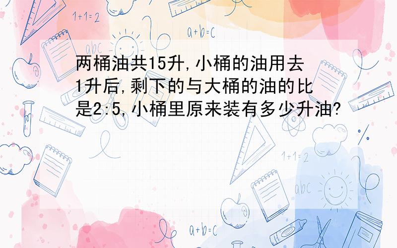 两桶油共15升,小桶的油用去1升后,剩下的与大桶的油的比是2:5,小桶里原来装有多少升油?