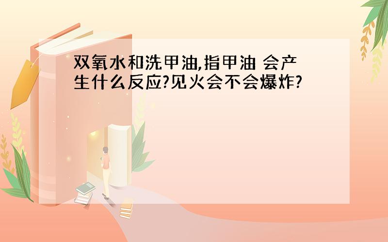 双氧水和洗甲油,指甲油 会产生什么反应?见火会不会爆炸?