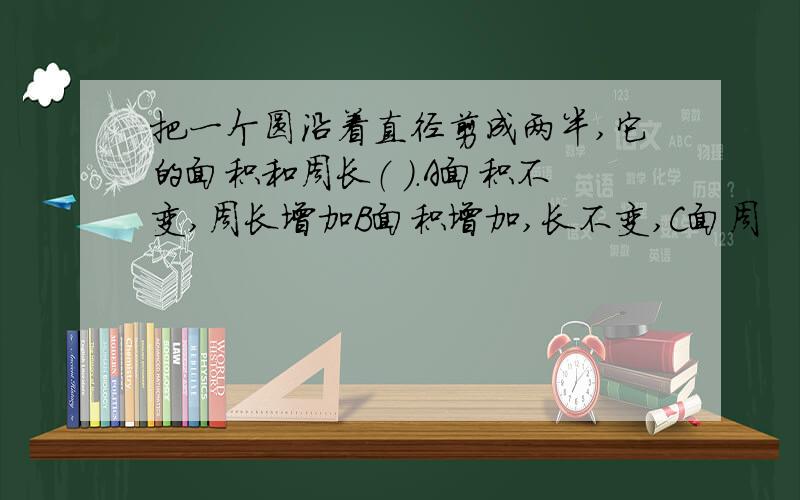 把一个圆沿着直径剪成两半,它的面积和周长（ ）.A面积不变,周长增加B面积增加,长不变,C面周