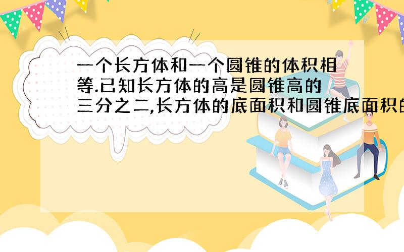 一个长方体和一个圆锥的体积相等.已知长方体的高是圆锥高的三分之二,长方体的底面积和圆锥底面积的比是